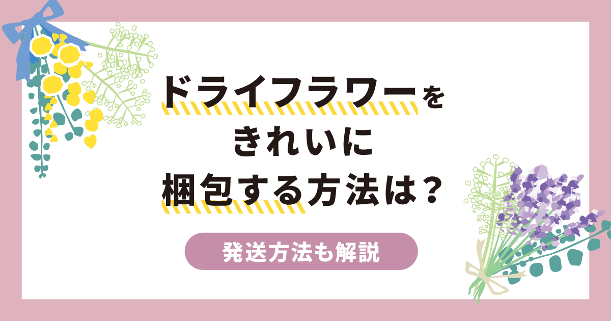 ドライフラワーをきれいに梱包する方法は？発送方法も併せて解説